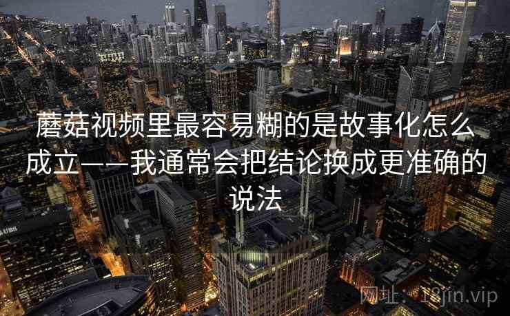 蘑菇视频里最容易糊的是故事化怎么成立——我通常会把结论换成更准确的说法