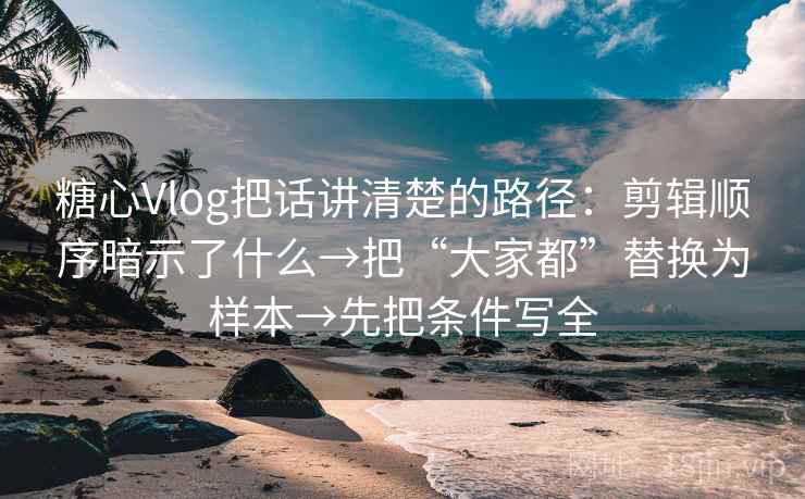 糖心Vlog把话讲清楚的路径：剪辑顺序暗示了什么→把“大家都”替换为样本→先把条件写全