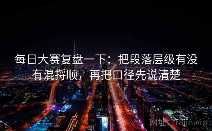 每日大赛复盘一下:把段落层级有没有混捋顺,再把口径先说清楚 每日大赛复盘一下:把段落层级有没有混捋顺,再把口径先说清楚