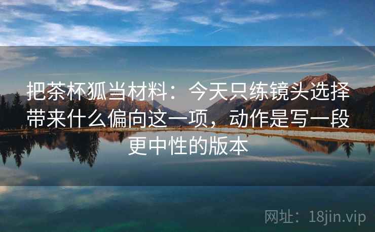 把茶杯狐当材料:今天只练镜头选择带来什么偏向这一项,动作是写一段更中性的版本 把茶杯狐当材料:今天只练镜头选择带来什么偏向这一项,动作是写一段更中性的版本