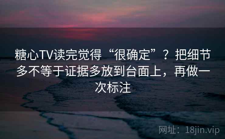糖心TV读完觉得“很确定”?把细节多不等于证据多放到台面上,再做一次标注