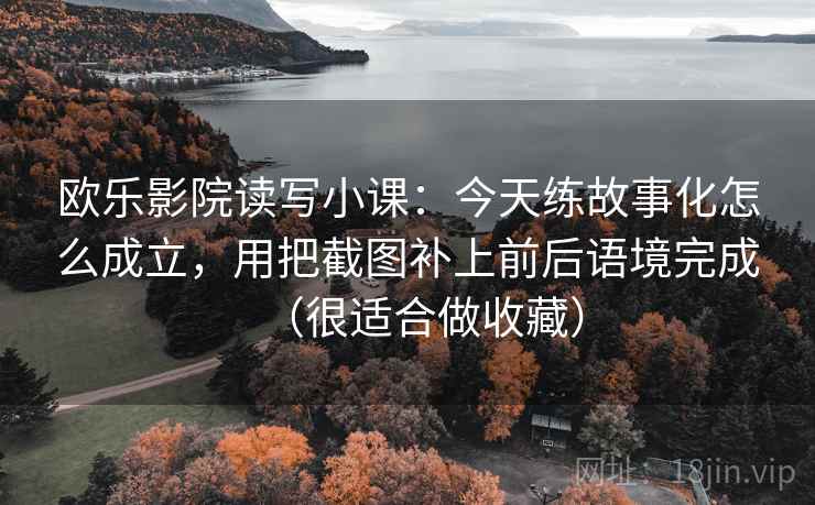 欧乐影院读写小课:今天练故事化怎么成立,用把截图补上前后语境完成(很适合做收藏)